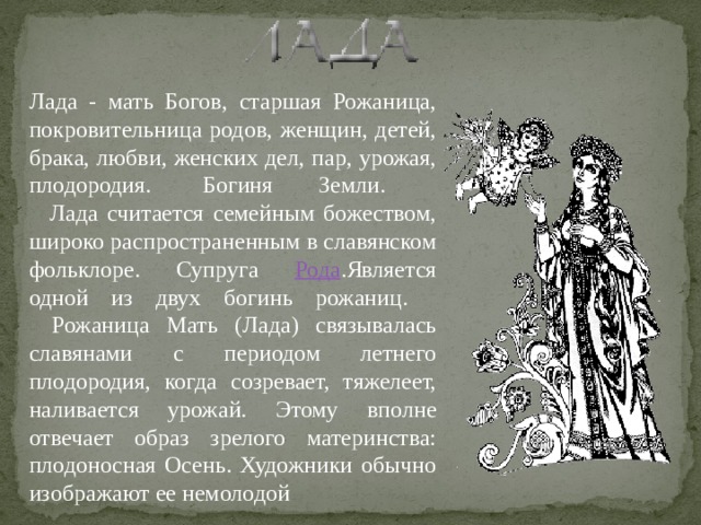 Лада - мать Богов, старшая Рожаница, покровительница родов, женщин, детей, брака, любви, женских дел, пар, урожая, плодородия.  Богиня Земли.      Лада считается семейным божеством, широко распространенным в славянском фольклоре. Супруга Рода .Является одной из двух богинь рожаниц.     Рожаница Мать (Лада) связывалась славянами с периодом летнего плодородия, когда созревает, тяжелеет, наливается урожай. Этому вполне отвечает образ зрелого материнства: плодоносная Осень. Художники обычно изображают ее немолодой 