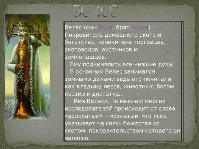  Велес (сын Рода , брат Хорса ) Покровитель домашнего скота и богатства, попечитель торговцев, скотоводов, охотников и землепашцев.      Ему подчинялись все низшие духи.     В основном Велес занимался земными делами ведь его почитали как владыку лесов, животных, богом поэзии и достатка..        Имя Велеса, по мнению многих исследователей происходит от слова «волохатый» – мохнатый, что ясно указывает на связь божества со скотом, покровительством которого он являлся. 