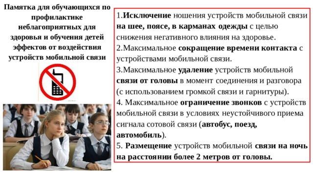 Памятка для обучающихся по профилактике неблагоприятных для здоровья и обучения детей эффектов от воздействия устройств мобильной связи 1. Исключение ношения устройств мобильной связи на шее, поясе, в карманах  одежды с целью снижения негативного влияния на здоровье. 2.Максимальное сокращение времени контакта с устройствами мобильной связи. 3.Максимальное удаление устройств мобильной связи от головы в момент  соединения и разговора (с использованием громкой связи и гарнитуры). 4. Максимальное ограничение звонков с устройств мобильной связи в условиях  неустойчивого приема сигнала сотовой связи ( автобус, поезд, автомобиль ). 5. Размещение устройств мобильной связи на ночь на расстоянии более 2 метров от головы. 
