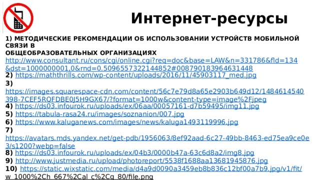 Интернет-ресурсы 1) МЕТОДИЧЕСКИЕ РЕКОМЕНДАЦИИ ОБ ИСПОЛЬЗОВАНИИ УСТРОЙСТВ МОБИЛЬНОЙ СВЯЗИ В ОБЩЕОБРАЗОВАТЕЛЬНЫХ ОРГАНИЗАЦИЯХ http://www.consultant.ru/cons/cgi/online.cgi?req=doc&base=LAW&n=331786&fld=134&dst=1000000001,0&rnd=0.5096557322144852#008790183964631448 2) https://maththrills.com/wp-content/uploads/2016/11/45903117_med.jpg 3) https://images.squarespace-cdn.com/content/56c7e79d8a65e2903b649d12/1484614540398-7CEF5RQFDBE0J5H9GX67/?format=1000w&content-type=image%2Fjpeg 4)  https://ds03.infourok.ru/uploads/ex/06aa/00057161-d7b59495/img11.jpg  5) https://tabula-rasa24.ru/images/soznanion/007.jpg  6) https://www.kaluganews.com/images/news/kaluga1493119996.jpg  7) https://avatars.mds.yandex.net/get-pdb/1956063/8ef92aad-6c27-49bb-8463-ed75ea9ce0e3/s1200?webp=false 8)  https://ds03.infourok.ru/uploads/ex/04b3/0000b47a-63c6d8a2/img8.jpg  9) http://www.justmedia.ru/upload/photoreport/5538f1688aa13681945876.jpg  10) https://static.wixstatic.com/media/d4a9d0090a3459eb8b836c12bf00a7b9.jpg/v1/fit/ w_1000%2Ch_667%2Cal_c%2Cq_80/file.png  11) https://phototass2.cdnvideo.ru/width/1200_4ce85301/tass/m2/uploads/i/687269.jpg 12) https://ds04.infourok.ru/uploads/ex/03d5/00196bbc-79a0f99e/hello_html_6ad5d907.jpg  
