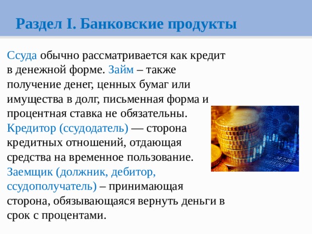 Раздел I. Банковские продукты Ссуда обычно рассматривается как кредит в денежной форме. Займ – также получение денег, ценных бумаг или имущества в долг, письменная форма и процентная ставка не обязательны. Кредитор (ссудодатель) — сторона кредитных отношений, отдающая средства на временное пользование. Заемщик (должник, дебитор, ссудополучатель) – принимающая сторона, обязывающаяся вернуть деньги в срок с процентами. 