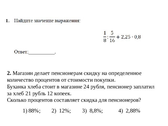 2. Магазин делает пенсионерам скидку на определенное количество процентов от стоимости покупки. Буханка хлеба стоит в магазине 24 рубля, пенсионер заплатил за хлеб 21 рубль 12 копеек. Сколько процентов составляет скидка для пенсионеров? 1) 88%; 2) 12%; 3) 8,8%; 4) 2,88% 