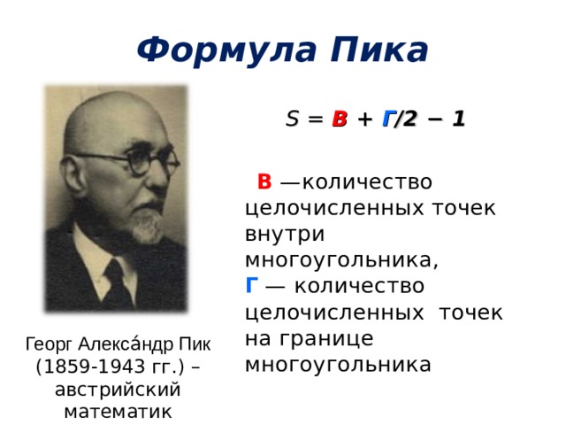 Формула Пика S  = В + Г /2 − 1   В  —количество целочисленных точек внутри многоугольника,  Г  — количество целочисленных точек на границе многоугольника Георг Алекса́ндр Пик (1859-1943 гг.) – австрийский математик 