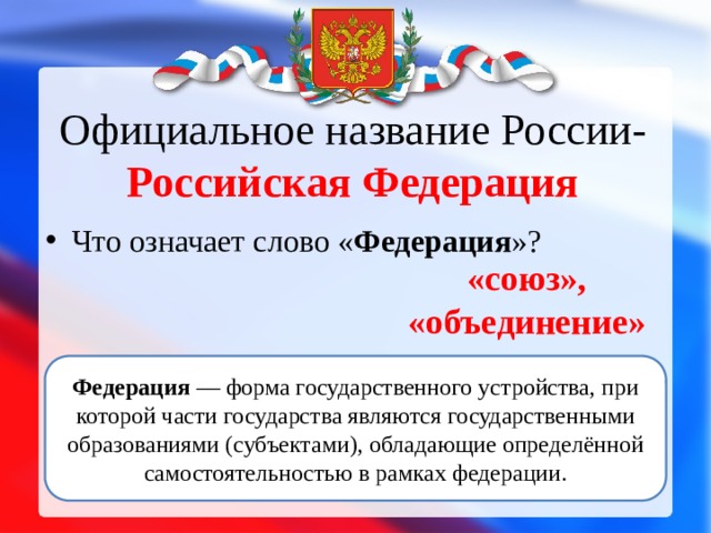 Официальное название России- Российская Федерация Что означает слово « Федерация »? «союз», «объединение» Федерация  — форма государственного устройства, при которой части государства являются государственными образованиями (субъектами), обладающие определённой самостоятельностью в рамках федерации. 