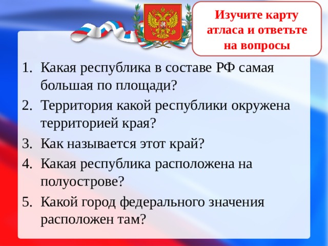 Изучите карту атласа и ответьте на вопросы Какая республика в составе РФ самая большая по площади? Территория какой республики окружена территорией края? Как называется этот край? Какая республика расположена на полуострове? Какой город федерального значения расположен там? 