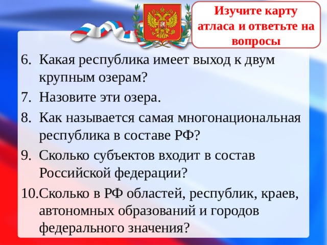 Изучите карту атласа и ответьте на вопросы Какая республика имеет выход к двум крупным озерам? Назовите эти озера. Как называется самая многонациональная республика в составе РФ? Сколько субъектов входит в состав Российской федерации? Сколько в РФ областей, республик, краев, автономных образований и городов федерального значения? 