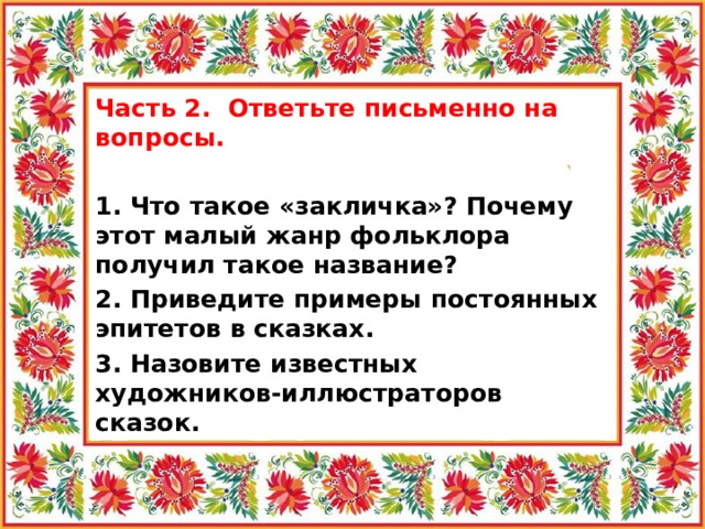 Часть 2. Ответьте письменно на вопросы.   1. Что такое «закличка»? Почему этот малый жанр фольклора получил такое название? 2. Приведите примеры постоянных эпитетов в сказках. 3. Назовите известных художников-иллюстраторов сказок. 