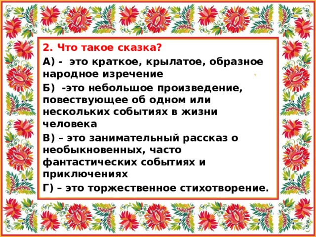 2. Что такое сказка? А) - это краткое, крылатое, образное народное изречение Б) -это небольшое произведение, повествующее об одном или нескольких событиях в жизни человека В) – это занимательный рассказ о необыкновенных, часто фантастических событиях и приключениях Г) – это торжественное стихотворение.  