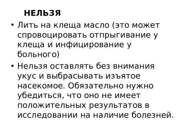  НЕЛЬЗЯ Лить на клеща масло (это может спровоцировать отпрыгивание у клеща и инфицирование у больного) Нельзя оставлять без внимания укус и выбрасывать изъятое насекомое. Обязательно нужно убедиться, что оно не имеет положительных результатов в исследовании на наличие болезней. 