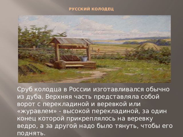 РУССКИЙ КОЛОДЕЦ   Сруб колодца в России изготавливался обычно из дуба. Верхняя часть представляла собой ворот с перекладиной и веревкой или «журавлем» - высокой перекладиной, за один конец которой прикреплялось на веревку ведро, а за другой надо было тянуть, чтобы его поднять. 