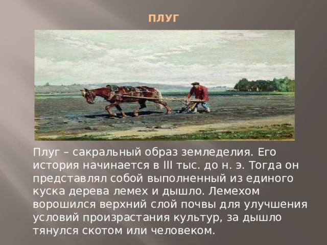 ПЛУГ   Плуг – сакральный образ земледелия. Его история начинается в III тыс. до н. э. Тогда он представлял собой выполненный из единого куска дерева лемех и дышло. Лемехом ворошился верхний слой почвы для улучшения условий произрастания культур, за дышло тянулся скотом или человеком. 