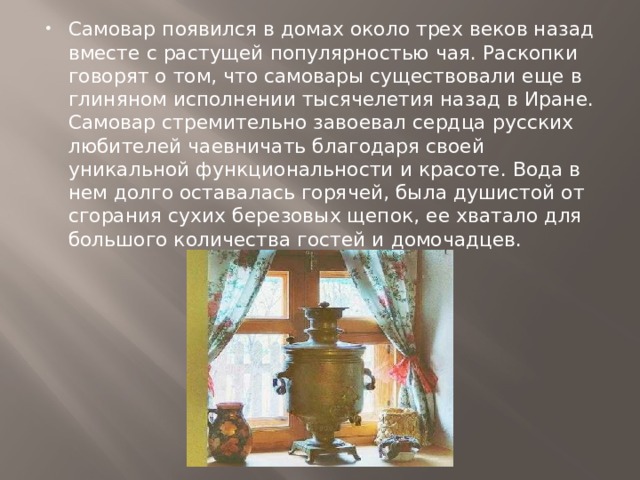 Самовар появился в домах около трех веков назад вместе с растущей популярностью чая. Раскопки говорят о том, что самовары существовали еще в глиняном исполнении тысячелетия назад в Иране. Самовар стремительно завоевал сердца русских любителей чаевничать благодаря своей уникальной функциональности и красоте. Вода в нем долго оставалась горячей, была душистой от сгорания сухих березовых щепок, ее хватало для большого количества гостей и домочадцев. 