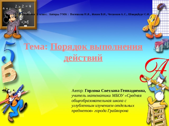 Математика 5 класс. Авторы УМК : Виленкин Н.Я., Жохов В.И., Чесноков А.С., Шварцбург С.И. Тема: Порядок выполнения действий Автор: Горлова Светлана Геннадиевна, учитель математики МБОУ «Средняя общеобразовательная школа с углубленным изучением отдельных предметов» города Грайворона 