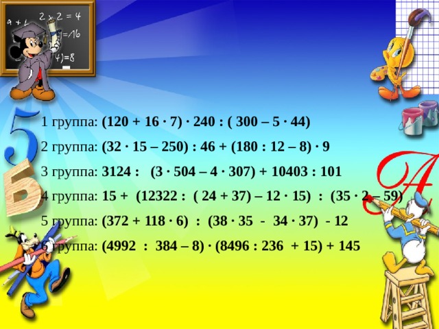 1 группа: (120 + 16 · 7) · 240 : ( 300 – 5 · 44) 2 группа: (32 · 15 – 250) : 46 + (180 : 12 – 8) · 9 3 группа: 3124 : (3 · 504 – 4 · 307) + 10403 : 101 4 группа: 15 + (12322 : ( 24 + 37) – 12 · 15) : (35 · 2 – 59) 5 группа: (372 + 118 · 6) : (38 · 35 - 34 · 37) - 12 6 группа: (4992 : 384 – 8) · (8496 : 236 + 15) + 145 