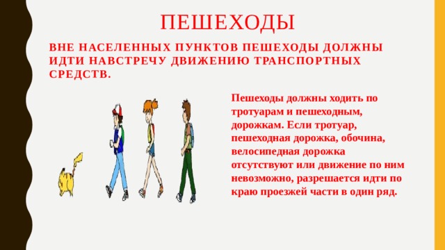 Пешеходы  Вне населенных пунктов пешеходы должны идти навстречу движению транспортных средств. Пешеходы должны ходить по тротуарам и пешеходным, дорожкам. Если тротуар, пешеходная дорожка, обочина, велосипедная дорожка отсутствуют или движение по ним невозможно, разрешается идти по краю проезжей части в один ряд. 