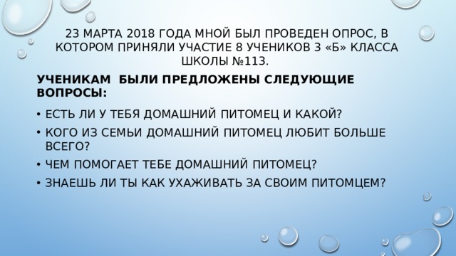 23 марта 2018 года мной был проведен опрос, в котором приняли участие 8 учеников 3 «Б» класса школы №113. Ученикам были предложены следующие вопросы: Есть ли у тебя домашний питомец и какой? Кого из семьи домашний питомец любит больше всего? Чем помогает тебе домашний питомец? Знаешь ли ты как ухаживать за своим питомцем? 