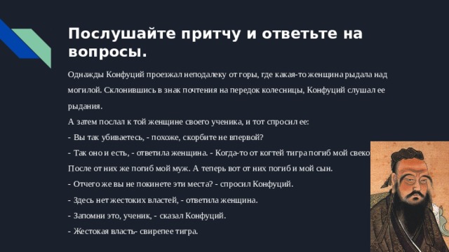 Послушайте притчу и ответьте на вопросы. Однажды Конфуций проезжал неподалеку от горы, где какая-то женщина рыдала над могилой. Склонившись в знак почтения на передок колесницы, Конфуций слушал ее рыдания.  А затем послал к той женщине своего ученика, и тот спросил ее:  - Вы так убиваетесь, - похоже, скорбите не впервой?  - Так оно и есть, - ответила женщина. - Когда-то от когтей тигра погиб мой свекор.  После от них же погиб мой муж. А теперь вот от них погиб и мой сын.  - Отчего же вы не покинете эти места? - спросил Конфуций.  - Здесь нет жестоких властей, - ответила женщина.  - Запомни это, ученик, - сказал Конфуций.  - Жестокая власть- свирепее тигра. 