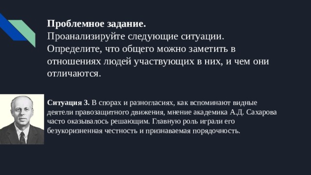 Проблемное задание.  Проанализируйте следующие ситуации. Определите, что общего можно заметить в отношениях людей участвующих в них, и чем они отличаются. Ситуация 3. В спорах и разногласиях, как вспоминают видные деятели правозащитного движения, мнение академика А.Д. Сахарова часто оказывалось решающим. Главную роль играли его безукоризненная честность и признаваемая порядочность. 