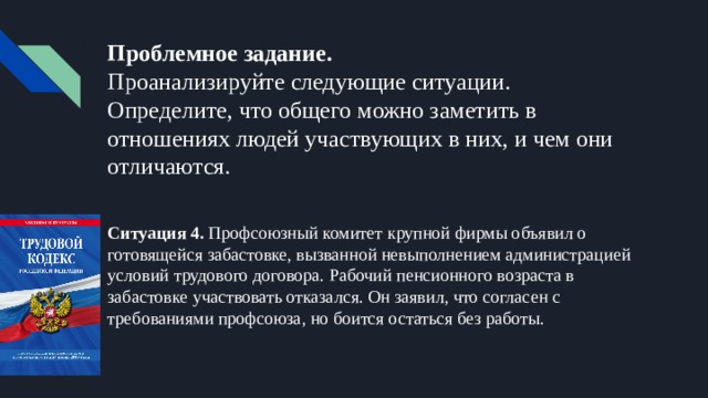 Проблемное задание.  Проанализируйте следующие ситуации. Определите, что общего можно заметить в отношениях людей участвующих в них, и чем они отличаются. Ситуация 4. Профсоюзный комитет крупной фирмы объявил о готовящейся забастовке, вызванной невыполнением администрацией условий трудового договора. Рабочий пенсионного возраста в забастовке участвовать отказался. Он заявил, что согласен с требованиями профсоюза, но боится остаться без работы. 