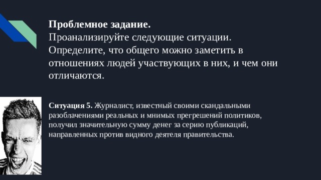 Проблемное задание.  Проанализируйте следующие ситуации. Определите, что общего можно заметить в отношениях людей участвующих в них, и чем они отличаются. Ситуация 5. Журналист, известный своими скандальными разоблачениями реальных и мнимых прегрешений политиков, получил значительную сумму денег за серию публикаций, направленных против видного деятеля правительства. 