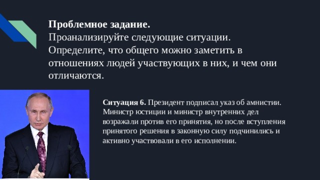 Проблемное задание.  Проанализируйте следующие ситуации. Определите, что общего можно заметить в отношениях людей участвующих в них, и чем они отличаются. Ситуация 6. Президент подписал указ об амнистии. Министр юстиции и министр внутренних дел возражали против его принятия, но после вступления принятого решения в законную силу подчинились и активно участвовали в его исполнении. 