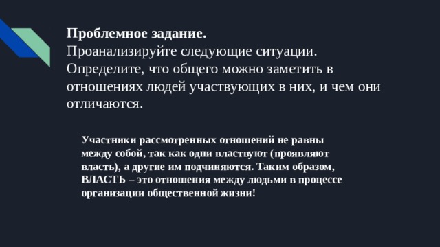 Проблемное задание.  Проанализируйте следующие ситуации. Определите, что общего можно заметить в отношениях людей участвующих в них, и чем они отличаются. Участники рассмотренных отношений не равны между собой, так как одни властвуют (проявляют власть), а другие им подчиняются. Таким образом, ВЛАСТЬ – это отношения между людьми в процессе организации общественной жизни! 