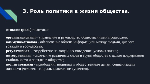 3. Роль политики в жизни общества. ФУНКЦИИ (роль) политики: организационная - управление и руководство общественными процессами;  коммуникативная - обеспечение обмена информацией между людьми, диалога граждан и государства;  регулятивная - воздействие на людей, их поведение, условия жизни;  интегративная - сплочение различных слоев и групп общества с целью поддержания стабильности и порядка в обществе;  воспитательная - приобщения индивида к общественным делам, социализации личности (человек - социально активное существо). 