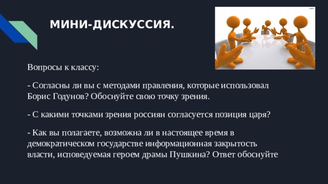 МИНИ-ДИСКУССИЯ. Вопросы к классу: - Согласны ли вы с методами правления, которые использовал Борис Годунов? Обоснуйте свою точку зрения. - С какими точками зрения россиян согласуется позиция царя? - Как вы полагаете, возможна ли в настоящее время в демократическом государстве информационная закрытость власти, исповедуемая героем драмы Пушкина? Ответ обоснуйте 