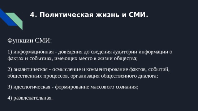 4. Политическая жизнь и СМИ. Функции СМИ: 1) информационная - доведения до сведения аудитории информации о фактах и событиях, имеющих место в жизни общества; 2) аналитическая - осмысление и комментирование фактов, событий, общественных процессов, организация общественного диалога; 3) идеологическая - формирование массового сознания; 4) развлекательная. 