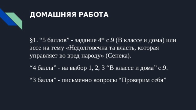 ДОМАШНЯЯ РАБОТА §1. “5 баллов” - задание 4* с.9 (В классе и дома) или эссе на тему «Недолговечна та власть, которая управляет во вред народу» (Сенека). “ 4 балла” - на выбор 1, 2, 3 “В классе и дома” с.9. “ 3 балла” - письменно вопросы “Проверим себя” 