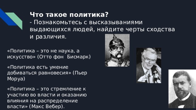 Что такое политика?  - Познакомьтесь с высказываниями выдающихся людей, найдите черты сходства и различия. «Политика – это не наука, а искусство» (Отто фон Бисмарк) «Политика есть умение добиваться равновесия» (Пьер Моруа) «Политика – это стремление к участию во власти и оказанию влияния на распределение власти» (Макс Вебер). 