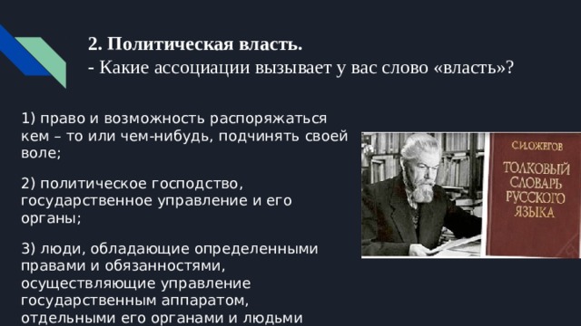 2. Политическая власть.  - Какие ассоциации вызывает у вас слово «власть»? 1) право и возможность распоряжаться кем – то или чем-нибудь, подчинять своей воле; 2) политическое господство, государственное управление и его органы; 3) люди, обладающие определенными правами и обязанностями, осуществляющие управление государственным аппаратом, отдельными его органами и людьми 