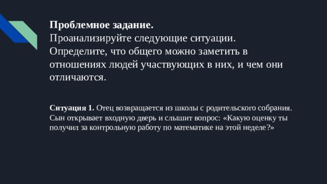 Проблемное задание.  Проанализируйте следующие ситуации. Определите, что общего можно заметить в отношениях людей участвующих в них, и чем они отличаются. Ситуация 1. Отец возвращается из школы с родительского собрания. Сын открывает входную дверь и слышит вопрос: «Какую оценку ты получил за контрольную работу по математике на этой неделе?» 