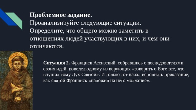 Проблемное задание.  Проанализируйте следующие ситуации. Определите, что общего можно заметить в отношениях людей участвующих в них, и чем они отличаются. Ситуация 2. Франциск Ассизский, собравшись с последователями своих идей, повелел одному из верующих «говорить о Боге все, что внушил тому Дух Святой». И только тот начал исполнять приказание, как святой Франциск «наложил на него молчание». 