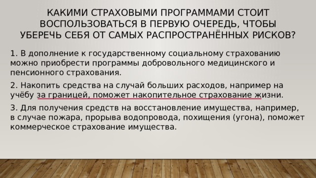 Какими страховыми программами стоит воспользоваться в первую очередь, чтобы уберечь себя от самых распространённых рисков? 1. В дополнение к государственному социальному страхованию можно приобрести программы добровольного медицинского и пенсионного страхования. 2. Накопить средства на случай больших расходов, например на учёбу за границей, поможет накопительное страхование жизни. 3. Для получения средств на восстановление имущества, например, в случае пожара, прорыва водопровода, похищения (угона), поможет коммерческое страхование имущества. 