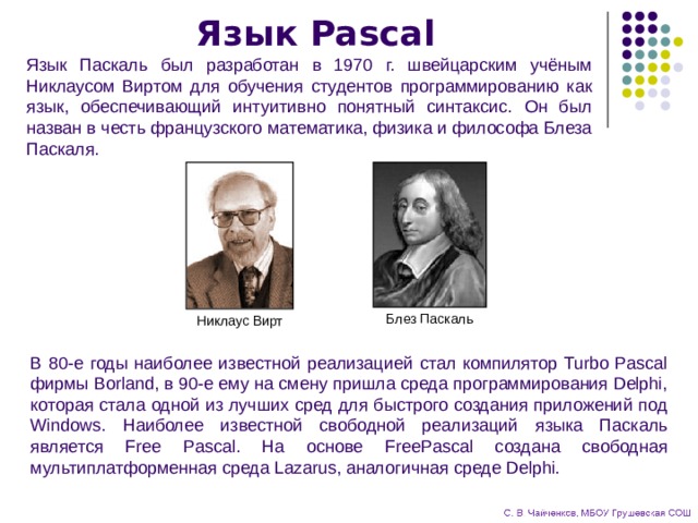 Язык Pascal Язык Паскаль был разработан в 1970 г. швейцарским учёным Никлаусом Виртом для обучения студентов программированию как язык, обеспечивающий интуитивно понятный синтаксис. Он был назван в честь французского математика, физика и философа Блеза Паскаля. Блез Паскаль Никлаус Вирт В 80-е годы наиболее известной реализацией стал компилятор Turbo Pascal фирмы Borland, в 90-е ему на смену пришла среда программирования Delphi, которая стала одной из лучших сред для быстрого создания приложений под Windows. Наиболее известной свободной реализаций языка Паскаль является Free Pascal. На основе FreePascal создана свободная мультиплатформенная среда Lazarus, аналогичная среде Delphi. 
