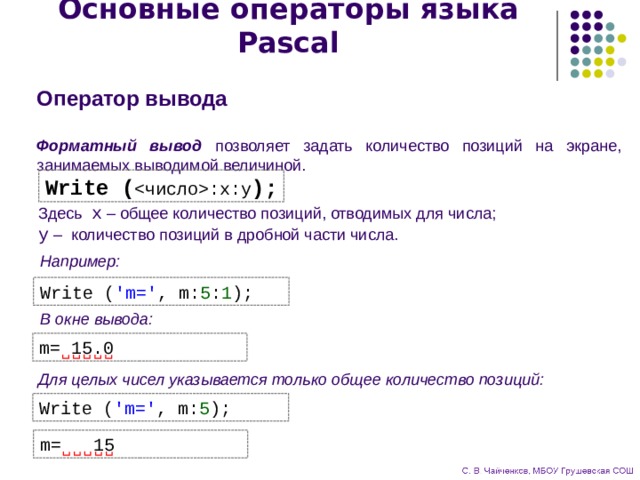 Основные операторы языка Pascal Оператор вывода  Форматный вывод позволяет задать количество позиций на экране, занимаемых выводимой величиной. Write ( :x:y ); Здесь x – общее количество позиций, отводимых для числа;  y – количество позиций в дробной части числа. Например: Write ( 'm=' , m: 5 : 1 ); В окне вывода: m= 15.0 Для целых чисел указывается только общее количество позиций: Write ( 'm=' , m: 5 ); m= 15 