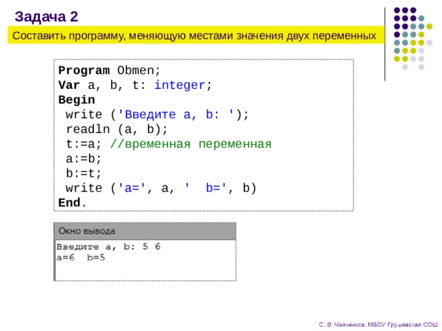 Задача 2 Составить программу, меняющую местами значения двух переменных Program Obmen; Var a, b, t: integer ; Begin  write ( 'Введите a, b: ' );  readln (a, b);  t:=a; //временная переменная  a:=b;  b:=t;  write ( 'a=' , a, ' b=' , b) End . 