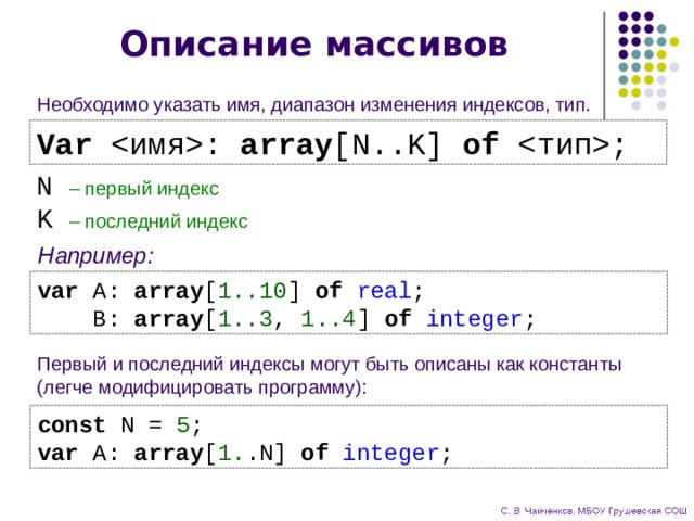 Описание массивов Необходимо указать имя, диапазон изменения индексов, тип. Var : array [N..K] of ; N  – первый индекс K  – последний индекс Например: var A: array [ 1..10 ] of real ;  B: array [ 1..3 , 1..4 ] of integer ; Первый и последний индексы могут быть описаны как константы  (легче модифицировать программу): const N = 5 ; var A: array [ 1. .N] of integer ; 