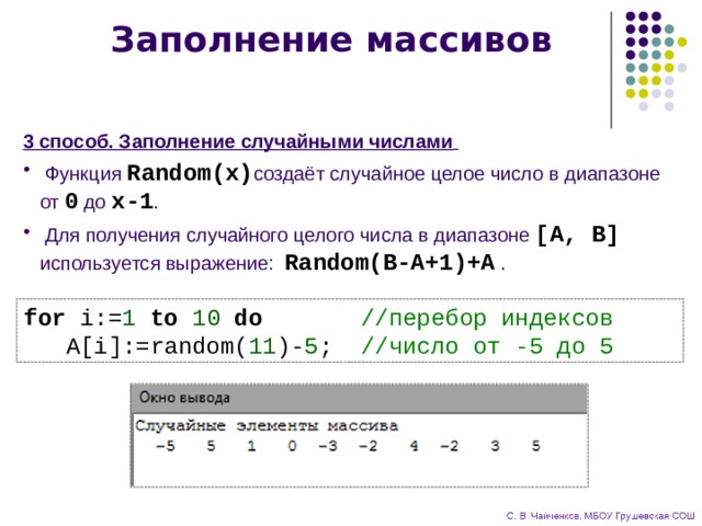 Заполнение массивов 3 способ. Заполнение случайными числами   Функция Random(x) создаёт случайное целое число в диапазоне  от 0 до x-1 .  Для получения случайного целого числа в диапазоне [A, B]  используется выражение: Random(B-A+1)+A . for i:= 1 to 10  do //перебор индексов  A[i]:=random( 11 )- 5 ; //число от -5 до 5 