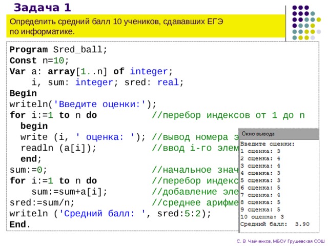 Задача 1 Определить средний балл 10 учеников, сдававших ЕГЭ  по информатике. Program Sred_ball; Const n= 10 ; Var a: array [ 1. .n] of integer ;  i, sum: integer ; sred: real ; Begin writeln( 'Введите оценки:' ); for i:= 1 to n do //перебор индексов от 1 до n  begin  write (i, ' оценка: ' ); //вывод номера элемента  readln (a[i]); //ввод i-го элемента  end ; sum:= 0 ; //начальное значение суммы for i:= 1 to n do //перебор индексов от 1 до n  sum:=sum+a[i]; //добавление элемента к сумме sred:=sum/n; //среднее арифметическое writeln ( 'Средний балл: ' , sred: 5 : 2 ); End . 