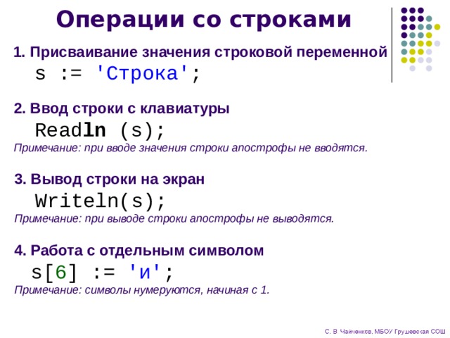 Операции со строками 1. Присваивание значения строковой переменной  s := 'Строка' ; 2. Ввод строки с клавиатуры  Read ln (s);  Примечание: при вводе значения строки апострофы не вводятся. 3. Вывод строки на экран  Writeln(s);  Примечание: при выводе строки апострофы не выводятся. 4. Работа с отдельным символом   s[ 6 ] := 'и' ;  Примечание: символы нумеруются, начиная с 1. 