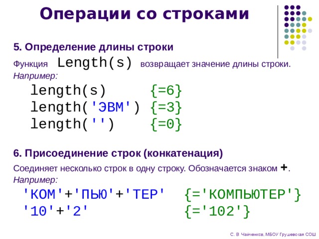 Операции со строками 5. Определение длины строки Функция Length(s)  возвращает значение длины строки. Например:  length(s) {=6}  length( 'ЭВМ' ) {=3}  length( '' ) {=0} 6. Присоединение строк (конкатенация) Соединяет несколько строк в одну строку. Обозначается знаком + . Например:  'КОМ' + 'ПЬЮ' + 'ТЕР' {='КОМПЬЮТЕР'}  '10' + '2'  {='102'} 