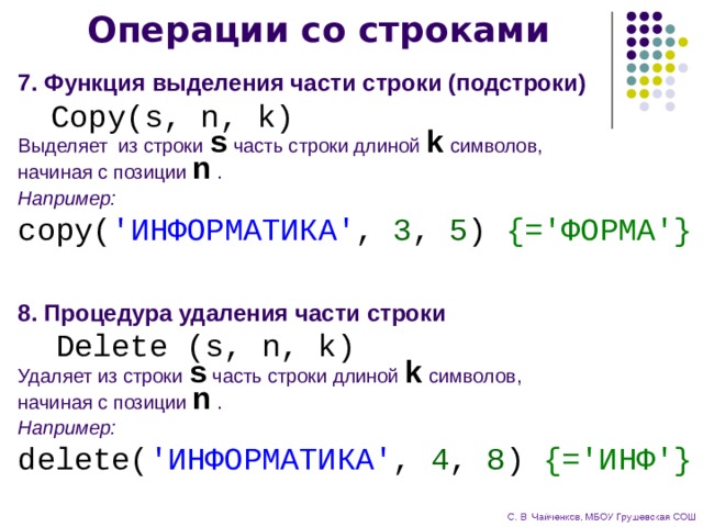 Операции со строками 7. Функция выделения части строки (подстроки)  Copy(s, n, k) Выделяет из строки s часть строки длиной k символов,  начиная с позиции n . Например: copy( 'ИНФОРМАТИКА' , 3 , 5 ) {='ФОРМА'} 8. Процедура удаления части строки  Delete (s, n, k) Удаляет из строки s часть строки длиной k символов,  начиная с позиции n . Например: delete( 'ИНФОРМАТИКА' , 4 , 8 ) {='ИНФ'}  