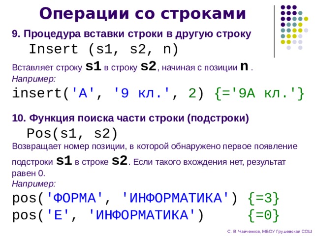 Операции со строками 9. Процедура вставки строки в другую строку  Insert (s1, s2, n) Вставляет строку s1 в строку s2 , начиная с позиции n . Например: insert( 'А' , '9 кл.' , 2 ) {='9А кл.'} 10. Функция поиска части строки (подстроки)  Pos(s1, s2) Возвращает номер позиции, в которой обнаружено первое появление подстроки s1 в строке s2 . Если такого вхождения нет, результат равен 0. Например: pos( 'ФОРМА' , 'ИНФОРМАТИКА' ) {=3} pos( 'Е' , 'ИНФОРМАТИКА' ) {=0}  