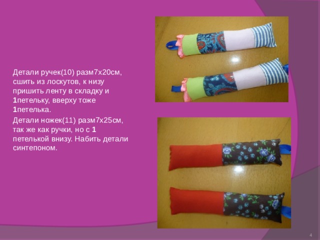 Детали ручек(10) разм7х20см, сшить из лоскутов, к низу пришить ленту в складку и 1 петельку, вверху тоже 1 петелька. Детали ножек(11) разм7х25см, так же как ручки, но с 1 петелькой внизу. Набить детали синтепоном.  