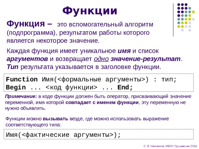 Функции Функция –  это вспомогательный алгоритм (подпрограмма), результатом работы которого является некоторое значение. Каждая функция имеет уникальное имя и список аргументов и возвращает одно  значение-результат . Тип результата указывается в заголовке функции. Function Имя() : тип; Begin ...  ... End; Примечание: в коде функции должен быть оператор, присваивающий значение переменной, имя которой совпадает с именем функции , эту переменную не нужно объявлять. Функции можно вызывать везде, где можно использовать выражение соответствующего типа: Имя(); 