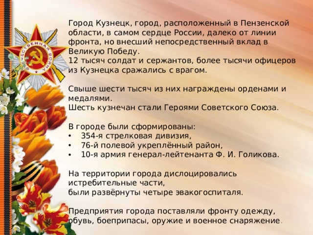 Город Кузнецк, город, расположенный в Пензенской области, в самом сердце России, далеко от линии фронта, но внесший непосредственный вклад в Великую Победу. 12 тысяч солдат и сержантов, более тысячи офицеров из Кузнецка сражались с врагом. Свыше шести тысяч из них награждены орденами и медалями. Шесть кузнечан стали Героями Советского Союза. В городе были сформированы:  354-я стрелковая дивизия,  76-й полевой укреплённый район,  10-я армия генерал-лейтенанта Ф. И. Голикова. На территории города дислоцировались истребительные части, были развёрнуты четыре эвакогоспиталя. Предприятия города поставляли фронту одежду, обувь, боеприпасы, оружие и военное снаряжение .