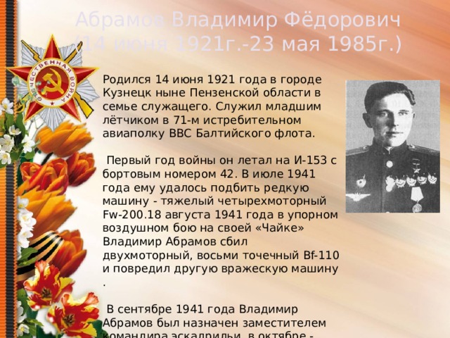 Абрамов Владимир Фёдорович (14 июня 1921г.-23 мая 1985г.) Родился 14 июня 1921 года в городе Кузнецк ныне Пензенской области в семье служащего. Служил младшим лётчиком в 71-м истребительном авиаполку ВВС Балтийского флота.  Первый год войны он летал на И-153 с бортовым номером 42. В июле 1941 года ему удалось подбить редкую машину - тяжелый четырехмоторный Fw-200.18 августа 1941 года в упорном воздушном бою на своей «Чайке» Владимир Абрамов сбил двухмоторный, восьми точечный Bf-110 и повредил другую вражескую машину .  В сентябре 1941 года Владимир Абрамов был назначен заместителем командира эскадрильи, в октябре - командиром звена.