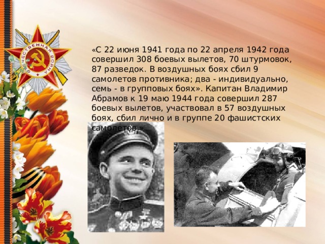 « С 22 июня 1941 года по 22 апреля 1942 года совершил 308 боевых вылетов, 70 штурмовок, 87 разведок. В воздушных боях сбил 9 самолетов противника; два - индивидуально, семь - в групповых боях». Капитан Владимир Абрамов к 19 маю 1944 года совершил 287 боевых вылетов, участвовал в 57 воздушных боях, сбил лично и в группе 20 фашистских самолетов.»